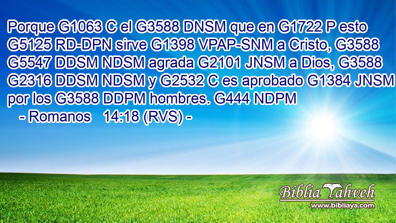 Porque G1063 C el G3588 DNSM que en G1722 P esto G5125 RD-DPN sirve G1398 VPAP-SNM a Cristo, G3588 G5547 DDSM NDSM agrada G2101 JNSM a Dios, G3588 G2316 DDSM NDSM y G2532 C es aprobado G1384 JNSM por los G3588 DDPM hombres. G444 NDPM 