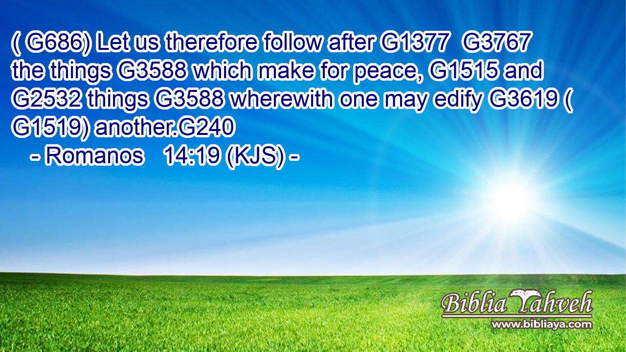 ( G686) Let us therefore follow after G1377  G3767 the things G3588 which make for peace, G1515 and G2532 things G3588 wherewith one may edify G3619 ( G1519) another.G240