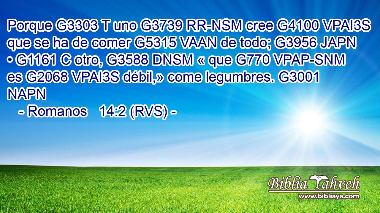 Porque G3303 T uno G3739 RR-NSM cree G4100 VPAI3S que se ha de comer G5315 VAAN de todo; G3956 JAPN • G1161 C otro, G3588 DNSM « que G770 VPAP-SNM es G2068 VPAI3S débil,» come legumbres. G3001 NAPN 