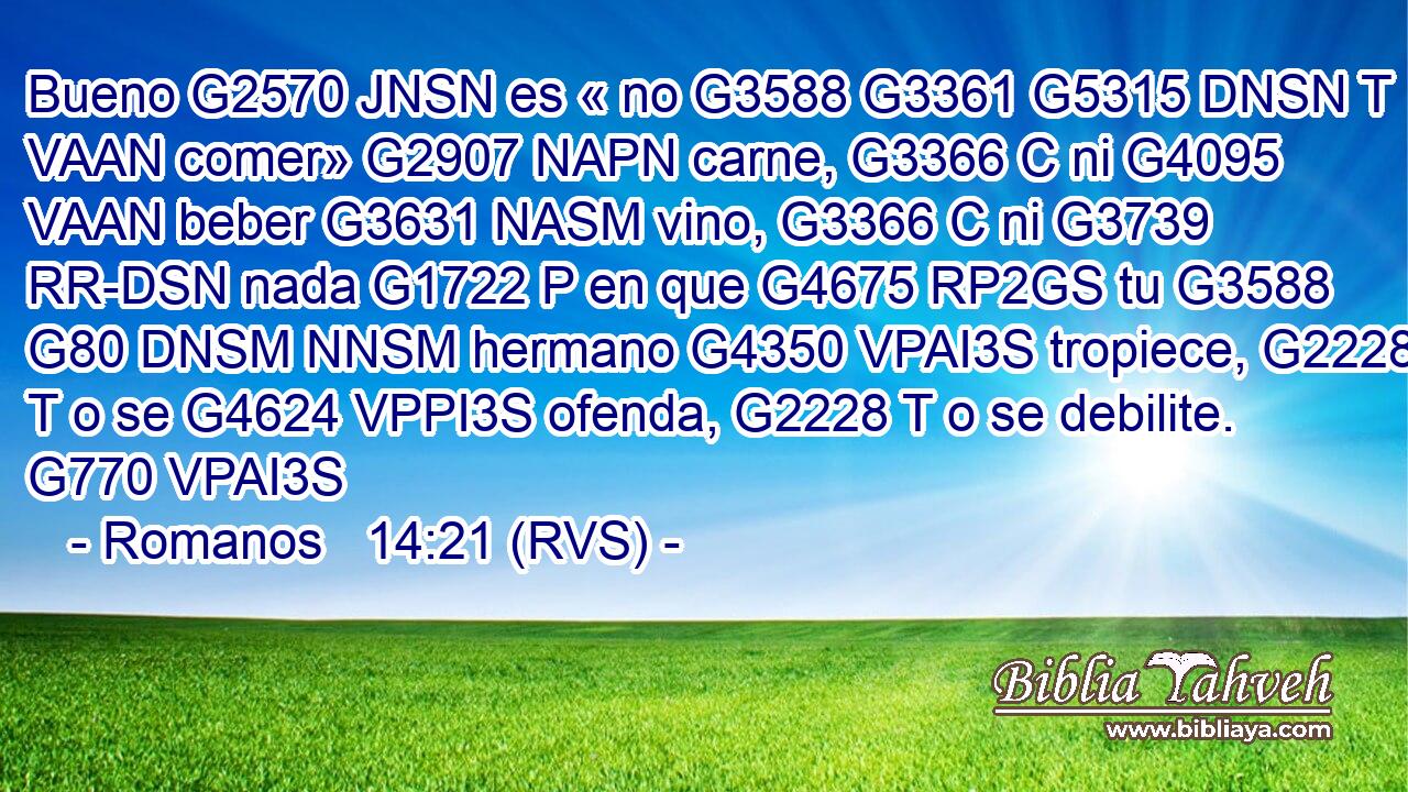 Bueno G2570 JNSN es « no G3588 G3361 G5315 DNSN T VAAN comer» G2907 NAPN carne, G3366 C ni G4095 VAAN beber G3631 NASM vino, G3366 C ni G3739 RR-DSN nada G1722 P en que G4675 RP2GS tu G3588 G80 DNSM NNSM hermano G4350 VPAI3S tropiece, G2228 T o se G4624 VPPI3S ofenda, G2228 T o se debilite. G770 VPAI3S 