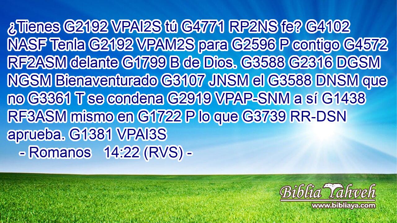 ¿Tienes G2192 VPAI2S tú G4771 RP2NS fe? G4102 NASF Tenla G2192 VPAM2S para G2596 P contigo G4572 RF2ASM delante G1799 B de Dios. G3588 G2316 DGSM NGSM Bienaventurado G3107 JNSM el G3588 DNSM que no G3361 T se condena G2919 VPAP-SNM a sí G1438 RF3ASM mismo en G1722 P lo que G3739 RR-DSN aprueba. G1381 VPAI3S 