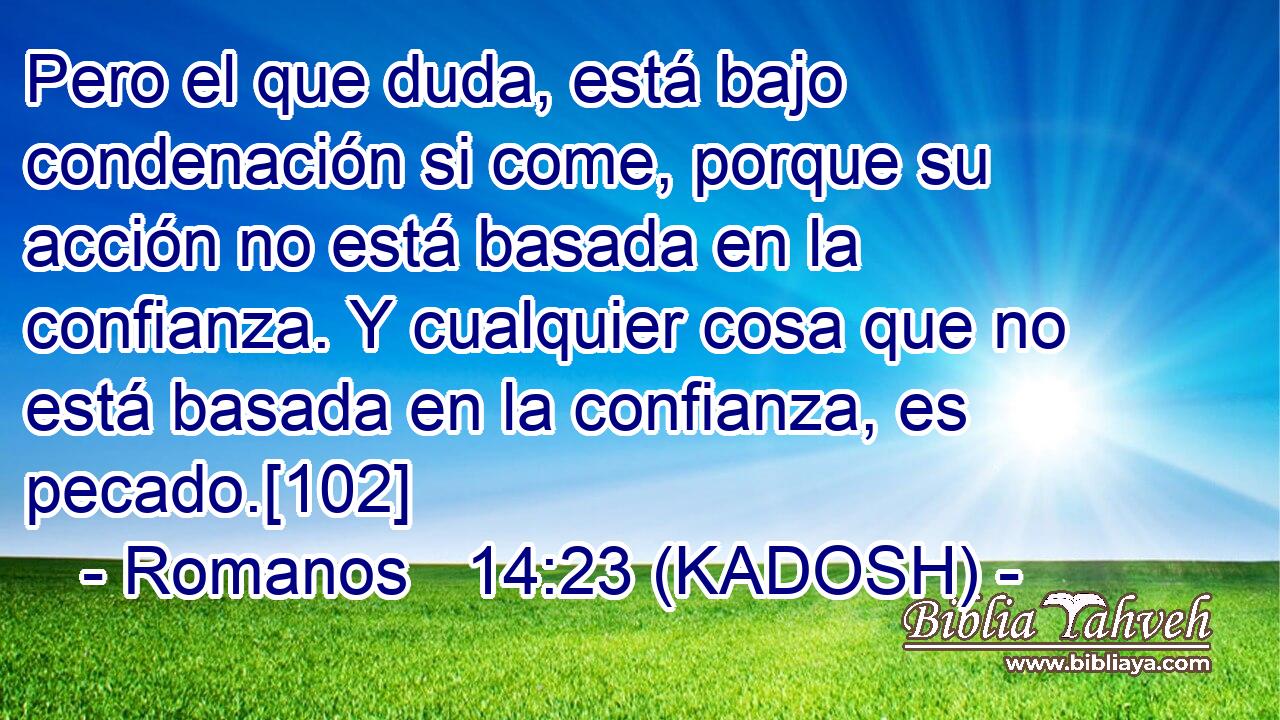  Pero el que duda, está bajo condenación si come, porque su acción no está basada en la confianza. Y cualquier cosa que no está basada en la confianza, es pecado.[102] 