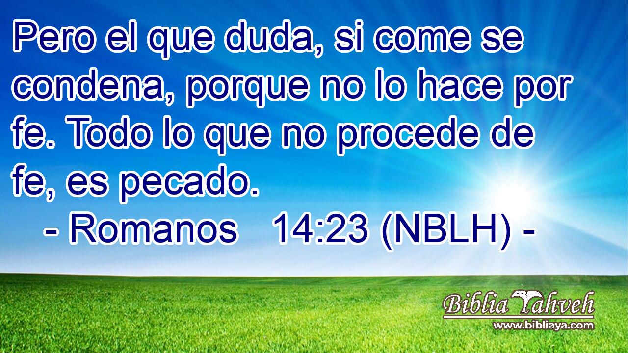  Pero el que duda, si come se condena, porque no lo hace por fe. Todo lo que no procede de fe, es pecado. 