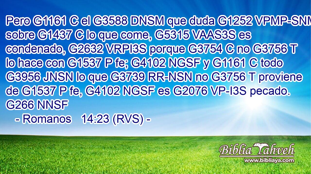 Pero G1161 C el G3588 DNSM que duda G1252 VPMP-SNM sobre G1437 C lo que come, G5315 VAAS3S es condenado, G2632 VRPI3S porque G3754 C no G3756 T lo hace con G1537 P fe; G4102 NGSF y G1161 C todo G3956 JNSN lo que G3739 RR-NSN no G3756 T proviene de G1537 P fe, G4102 NGSF es G2076 VP-I3S pecado. G266 NNSF 