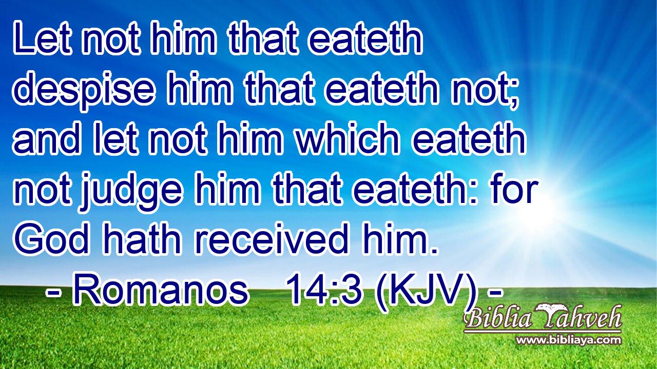 Let not him that eateth despise him that eateth not; and let not him which eateth not judge him that eateth: for God hath received him.