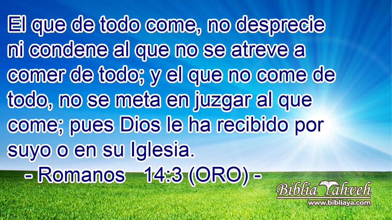  El que de todo come, no desprecie ni condene al que no se atreve a comer de todo; y el que no come de todo, no se meta en juzgar al que come; pues Dios le ha recibido por suyo o en su Iglesia. 
