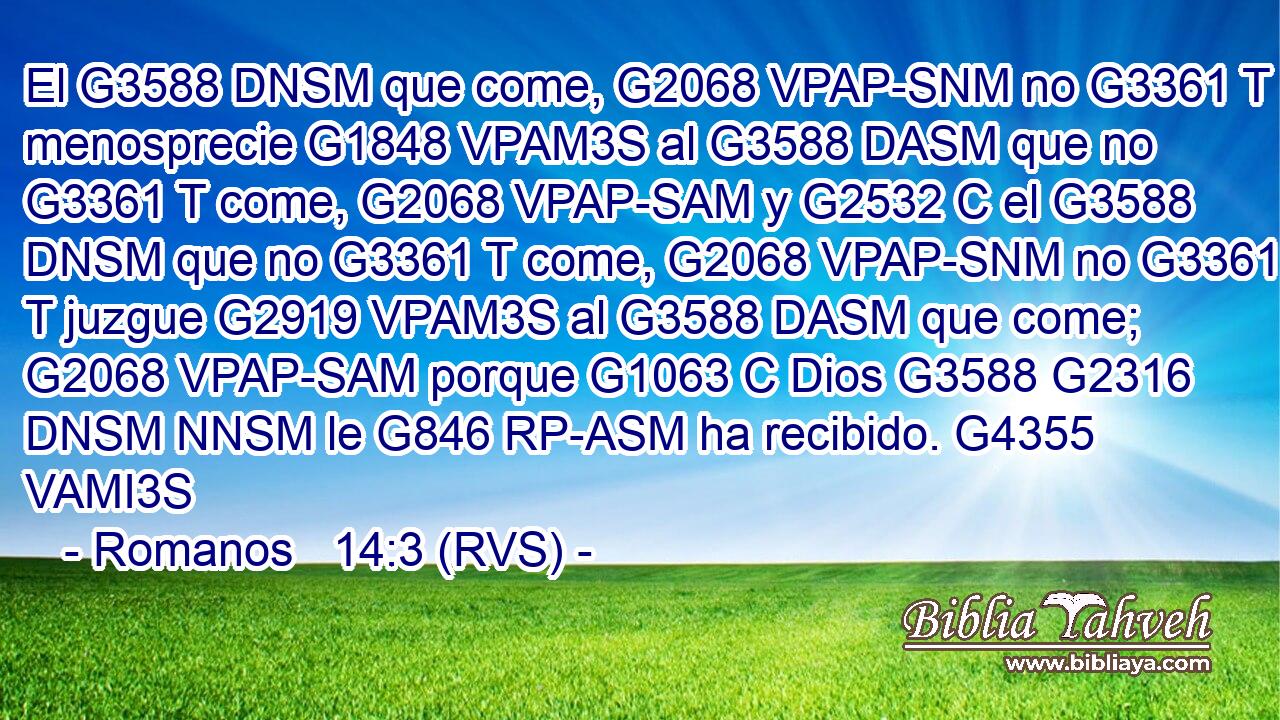El G3588 DNSM que come, G2068 VPAP-SNM no G3361 T menosprecie G1848 VPAM3S al G3588 DASM que no G3361 T come, G2068 VPAP-SAM y G2532 C el G3588 DNSM que no G3361 T come, G2068 VPAP-SNM no G3361 T juzgue G2919 VPAM3S al G3588 DASM que come; G2068 VPAP-SAM porque G1063 C Dios G3588 G2316 DNSM NNSM le G846 RP-ASM ha recibido. G4355 VAMI3S 