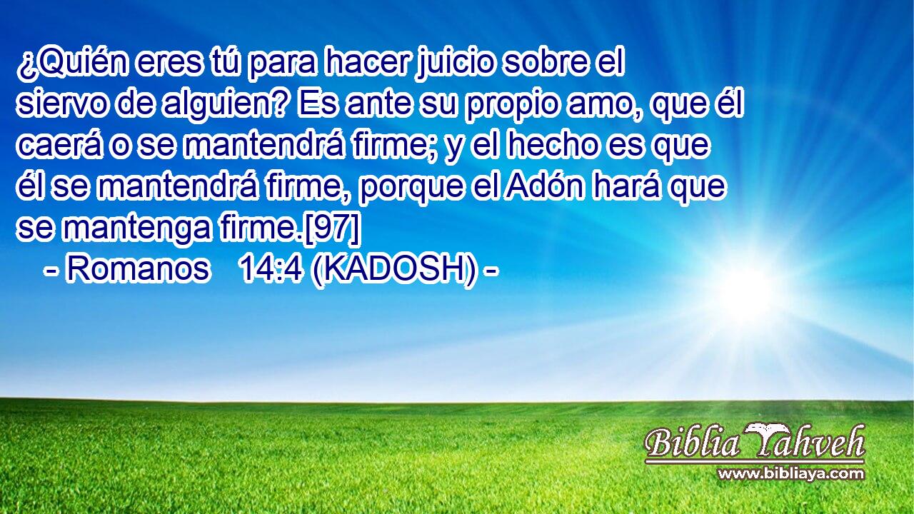  ¿Quién eres tú para hacer juicio sobre el siervo de alguien? Es ante su propio amo, que él caerá o se mantendrá firme; y el hecho es que él se mantendrá firme, porque el Adón hará que se mantenga firme.[97] 