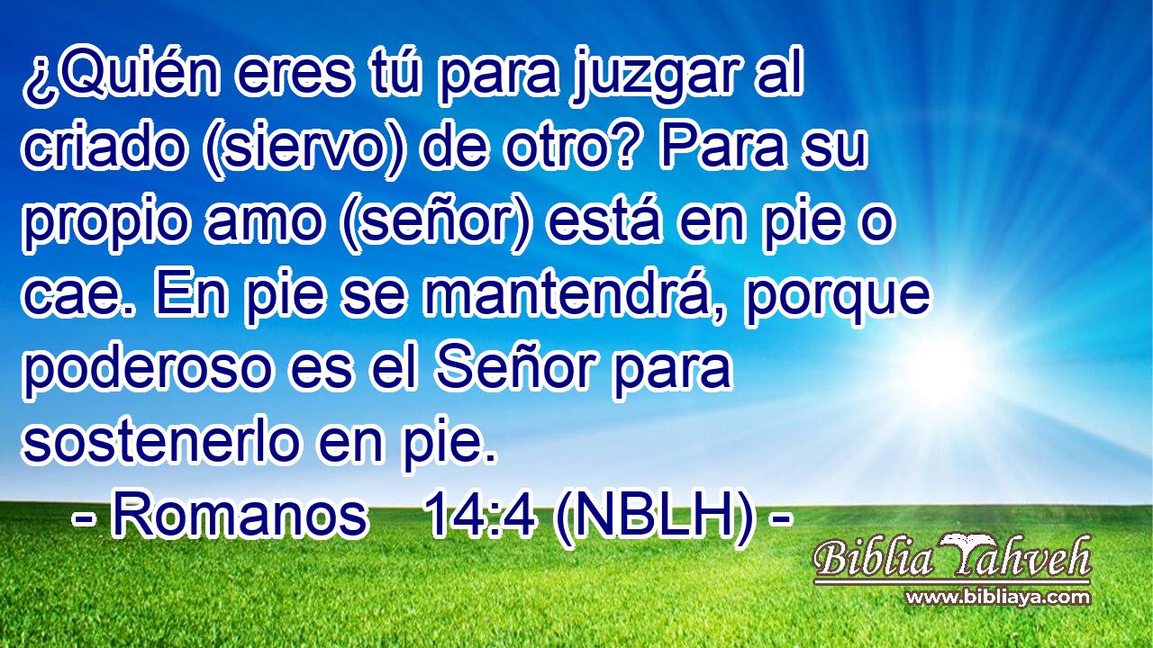 ¿Quién eres tú para juzgar al criado (siervo) de otro? Para su propio amo (señor) está en pie o cae. En pie se mantendrá, porque poderoso es el Señor para sostenerlo en pie. 