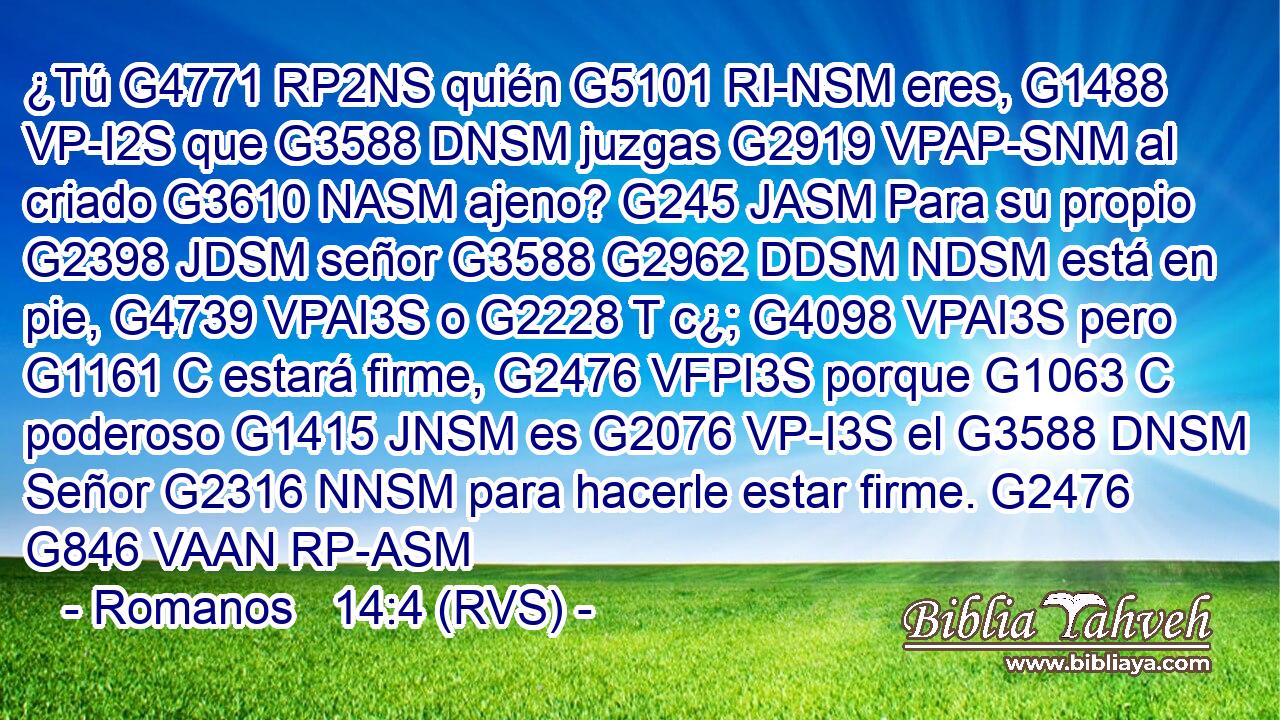 ¿Tú G4771 RP2NS quién G5101 RI-NSM eres, G1488 VP-I2S que G3588 DNSM juzgas G2919 VPAP-SNM al criado G3610 NASM ajeno? G245 JASM Para su propio G2398 JDSM señor G3588 G2962 DDSM NDSM está en pie, G4739 VPAI3S o G2228 T c¿; G4098 VPAI3S pero G1161 C estará firme, G2476 VFPI3S porque G1063 C poderoso G1415 JNSM es G2076 VP-I3S el G3588 DNSM Señor G2316 NNSM para hacerle estar firme. G2476 G846 VAAN RP-ASM 
