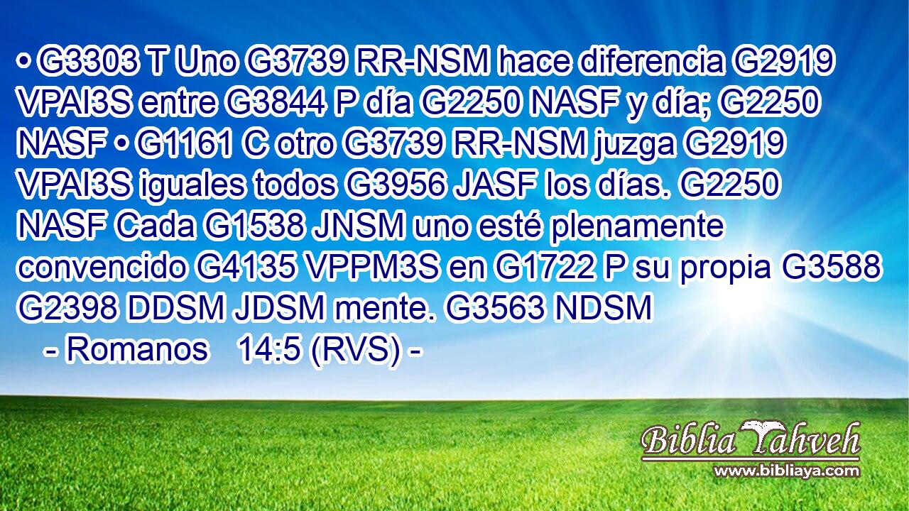 • G3303 T Uno G3739 RR-NSM hace diferencia G2919 VPAI3S entre G3844 P día G2250 NASF y día; G2250 NASF • G1161 C otro G3739 RR-NSM juzga G2919 VPAI3S iguales todos G3956 JASF los días. G2250 NASF Cada G1538 JNSM uno esté plenamente convencido G4135 VPPM3S en G1722 P su propia G3588 G2398 DDSM JDSM mente. G3563 NDSM 