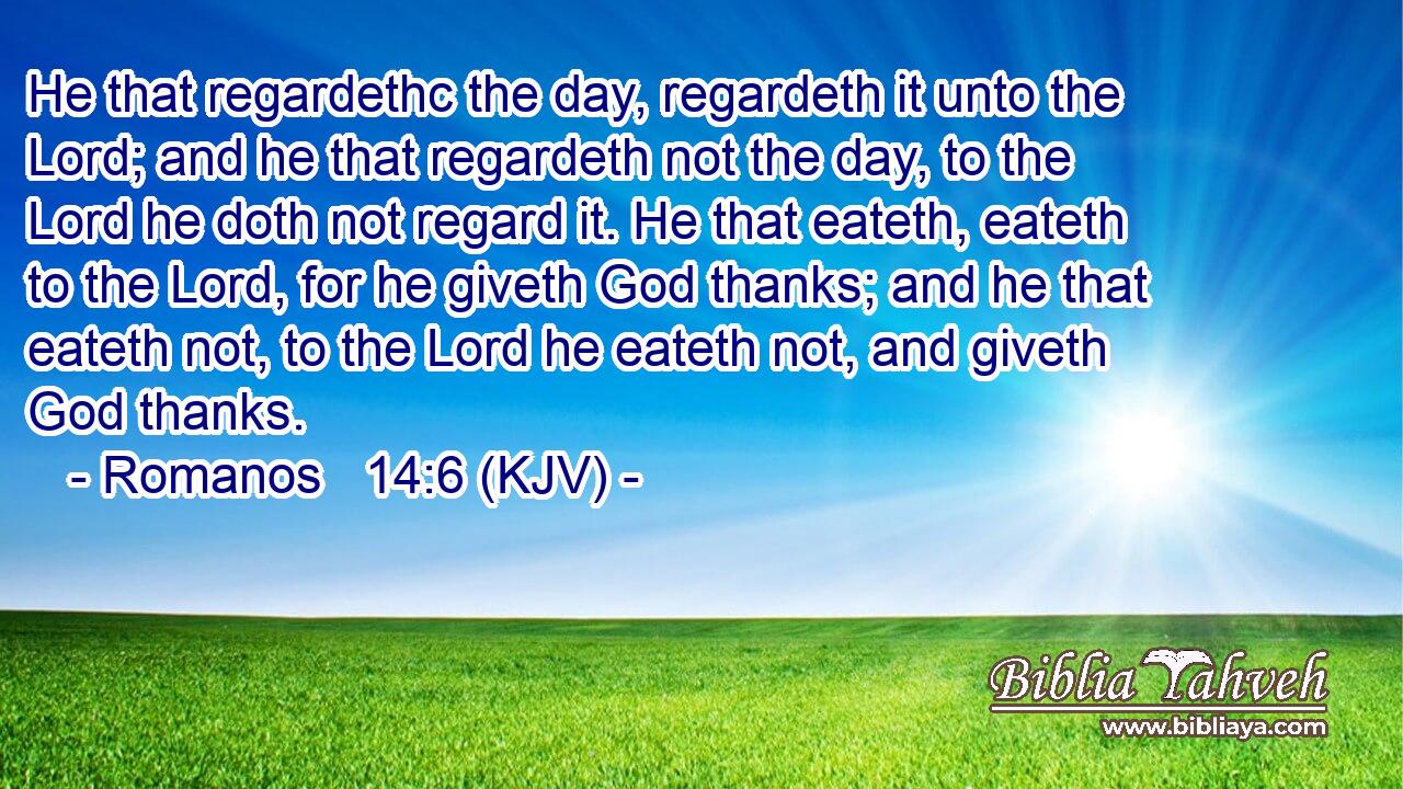 He that regardethc the day, regardeth it unto the Lord; and he that regardeth not the day, to the Lord he doth not regard it. He that eateth, eateth to the Lord, for he giveth God thanks; and he that eateth not, to the Lord he eateth not, and giveth God thanks.