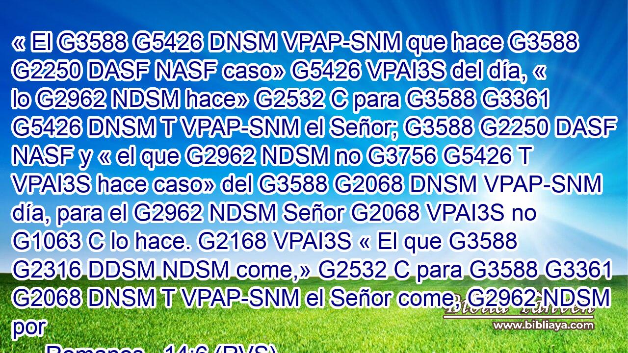 « El G3588 G5426 DNSM VPAP-SNM que hace G3588 G2250 DASF NASF caso» G5426 VPAI3S del día, « lo G2962 NDSM hace» G2532 C para G3588 G3361 G5426 DNSM T VPAP-SNM el Señor; G3588 G2250 DASF NASF y « el que G2962 NDSM no G3756 G5426 T VPAI3S hace caso» del G3588 G2068 DNSM VPAP-SNM día, para el G2962 NDSM Señor G2068 VPAI3S no G1063 C lo hace. G2168 VPAI3S « El que G3588 G2316 DDSM NDSM come,» G2532 C para G3588 G3361 G2068 DNSM T VPAP-SNM el Señor come, G2962 NDSM por