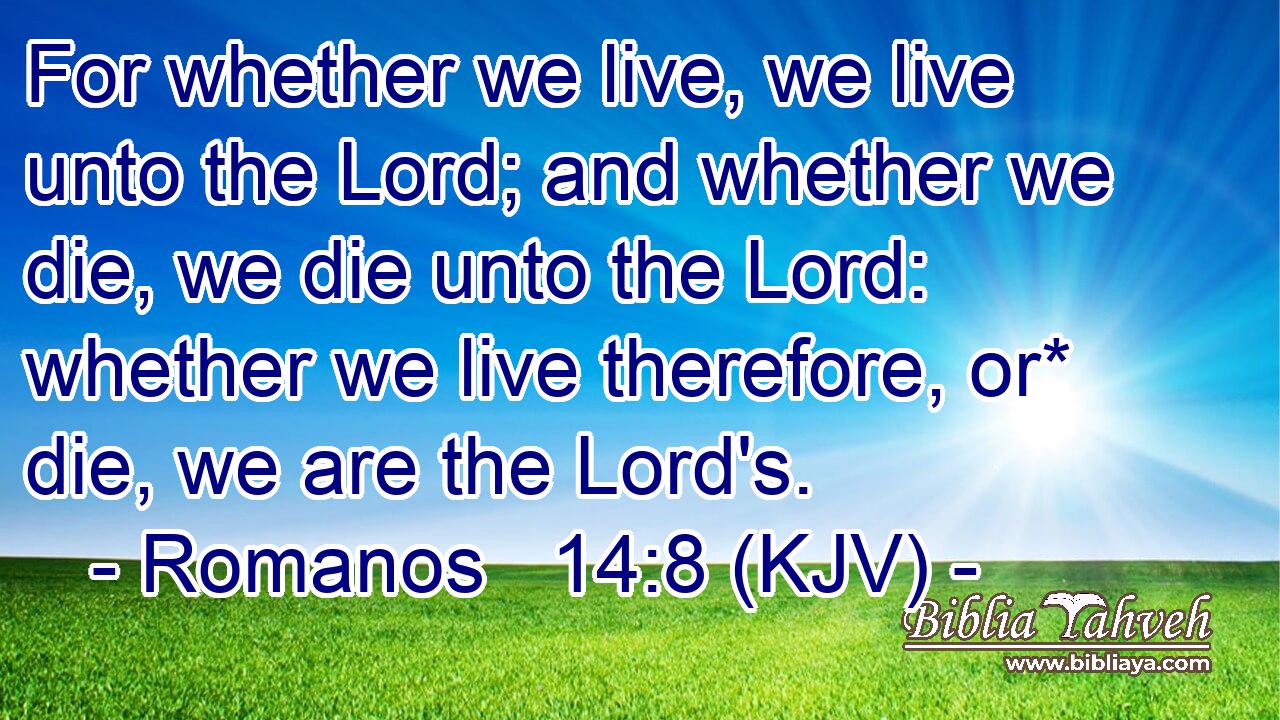 For whether we live, we live unto the Lord; and whether we die, we die unto the Lord: whether we live therefore, or* die, we are the Lord's.