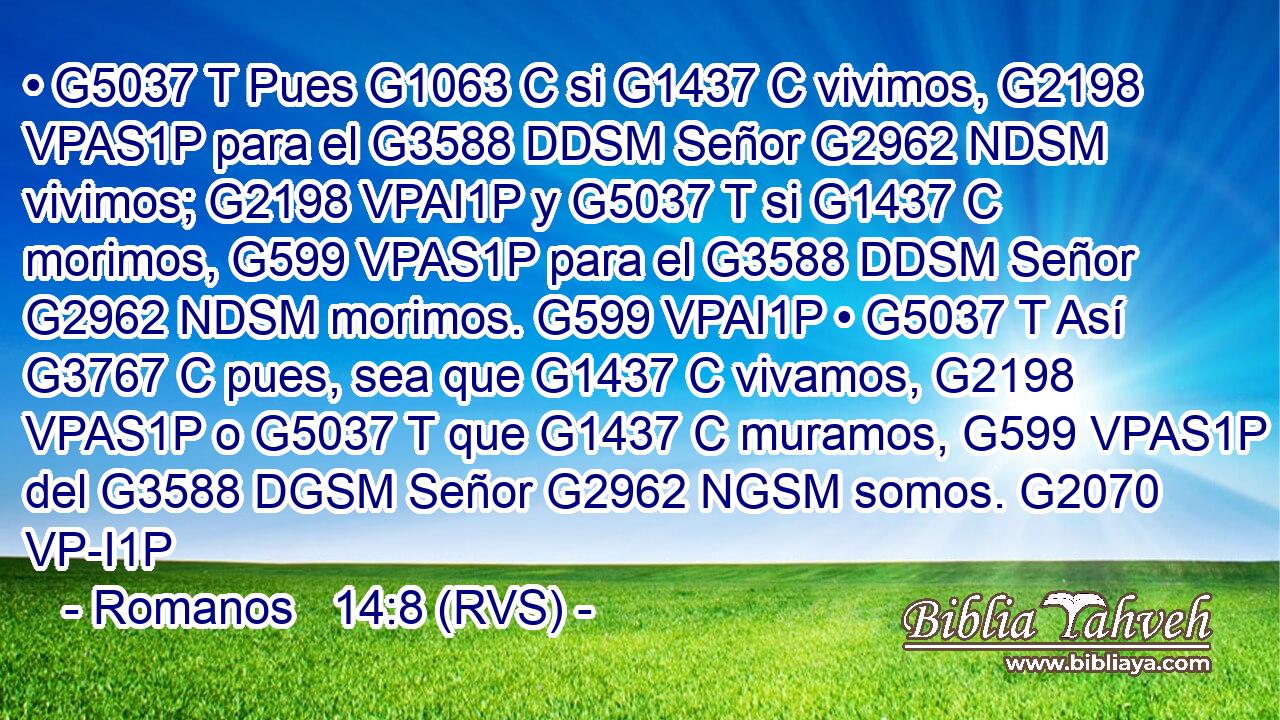 • G5037 T Pues G1063 C si G1437 C vivimos, G2198 VPAS1P para el G3588 DDSM Señor G2962 NDSM vivimos; G2198 VPAI1P y G5037 T si G1437 C morimos, G599 VPAS1P para el G3588 DDSM Señor G2962 NDSM morimos. G599 VPAI1P • G5037 T Así G3767 C pues, sea que G1437 C vivamos, G2198 VPAS1P o G5037 T que G1437 C muramos, G599 VPAS1P del G3588 DGSM Señor G2962 NGSM somos. G2070 VP-I1P 