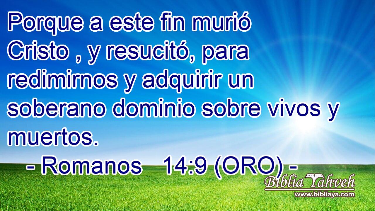  Porque a este fin murió Cristo , y resucitó, para redimirnos y adquirir un soberano dominio sobre vivos y muertos. 