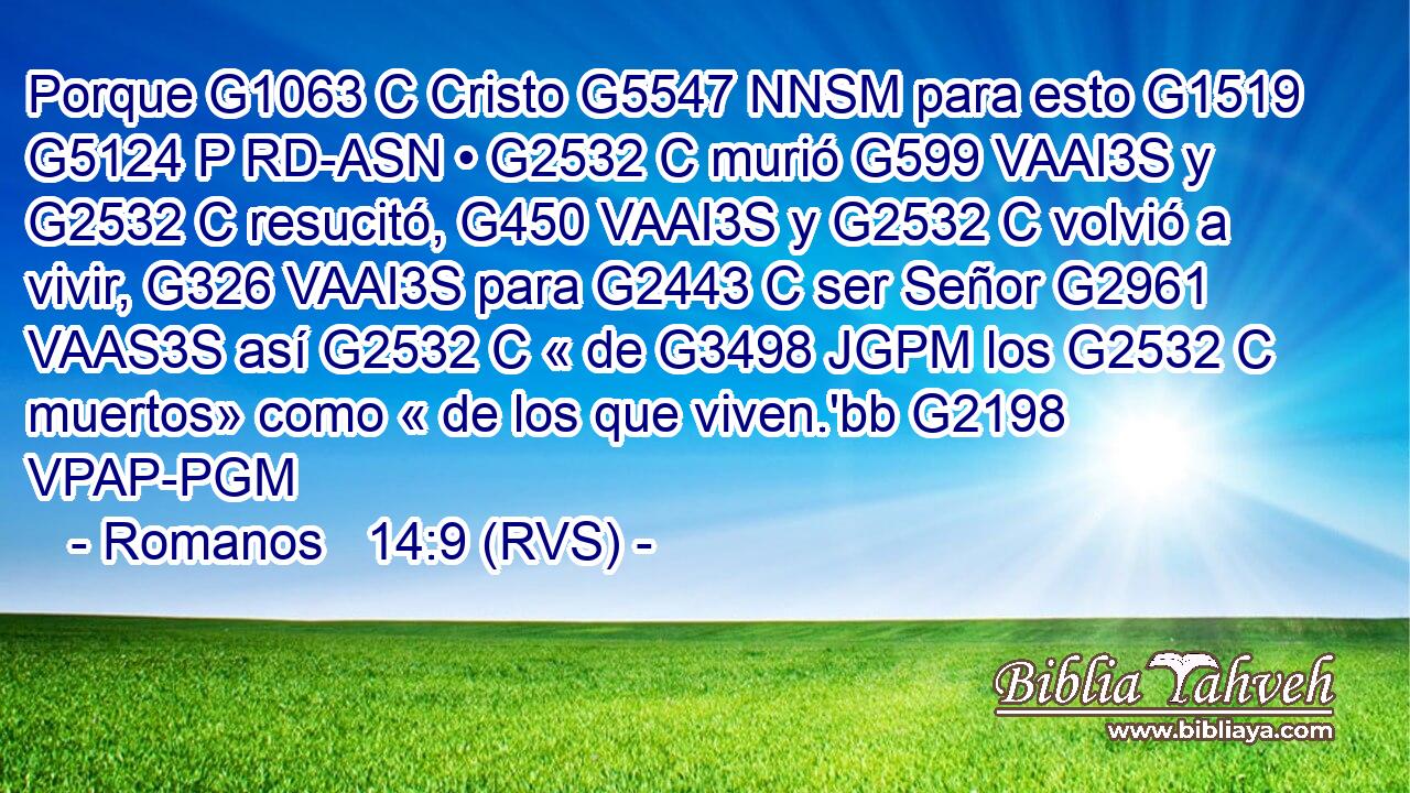 Porque G1063 C Cristo G5547 NNSM para esto G1519 G5124 P RD-ASN • G2532 C murió G599 VAAI3S y G2532 C resucitó, G450 VAAI3S y G2532 C volvió a vivir, G326 VAAI3S para G2443 C ser Señor G2961 VAAS3S así G2532 C « de G3498 JGPM los G2532 C muertos» como « de los que viven.'bb G2198 VPAP-PGM 