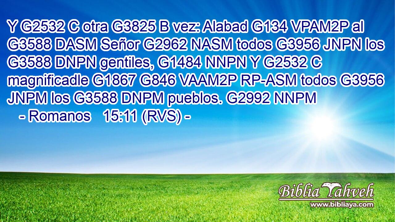 Y G2532 C otra G3825 B vez: Alabad G134 VPAM2P al G3588 DASM Señor G2962 NASM todos G3956 JNPN los G3588 DNPN gentiles, G1484 NNPN Y G2532 C magnificadle G1867 G846 VAAM2P RP-ASM todos G3956 JNPM los G3588 DNPM pueblos. G2992 NNPM 