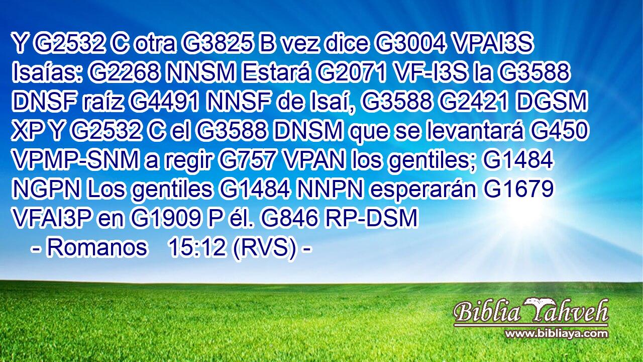 Y G2532 C otra G3825 B vez dice G3004 VPAI3S Isaías: G2268 NNSM Estará G2071 VF-I3S la G3588 DNSF raíz G4491 NNSF de Isaí, G3588 G2421 DGSM XP Y G2532 C el G3588 DNSM que se levantará G450 VPMP-SNM a regir G757 VPAN los gentiles; G1484 NGPN Los gentiles G1484 NNPN esperarán G1679 VFAI3P en G1909 P él. G846 RP-DSM 