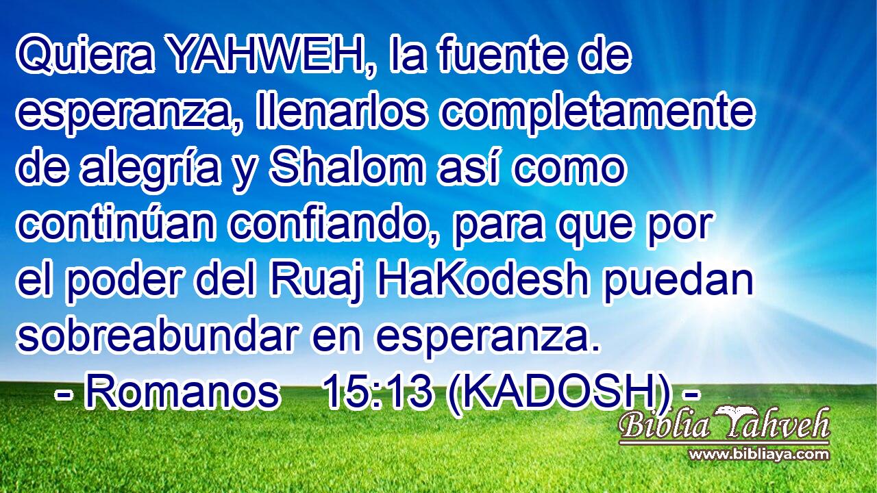  Quiera YAHWEH, la fuente de esperanza, llenarlos completamente de alegría y Shalom así como continúan confiando, para que por el poder del Ruaj HaKodesh puedan sobreabundar en esperanza. 