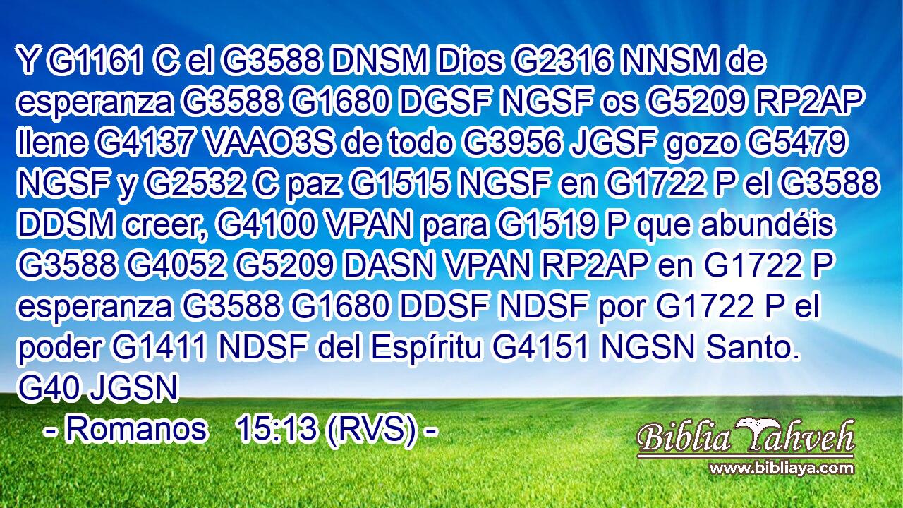 Y G1161 C el G3588 DNSM Dios G2316 NNSM de esperanza G3588 G1680 DGSF NGSF os G5209 RP2AP llene G4137 VAAO3S de todo G3956 JGSF gozo G5479 NGSF y G2532 C paz G1515 NGSF en G1722 P el G3588 DDSM creer, G4100 VPAN para G1519 P que abundéis G3588 G4052 G5209 DASN VPAN RP2AP en G1722 P esperanza G3588 G1680 DDSF NDSF por G1722 P el poder G1411 NDSF del Espíritu G4151 NGSN Santo. G40 JGSN 