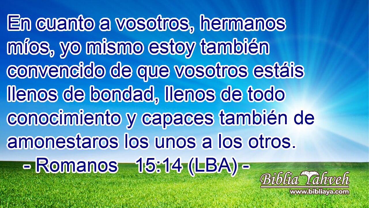 En cuanto a vosotros, hermanos míos, yo mismo estoy también convencido de que vosotros estáis llenos de bondad, llenos de todo conocimiento y capaces también de amonestaros los unos a los otros.