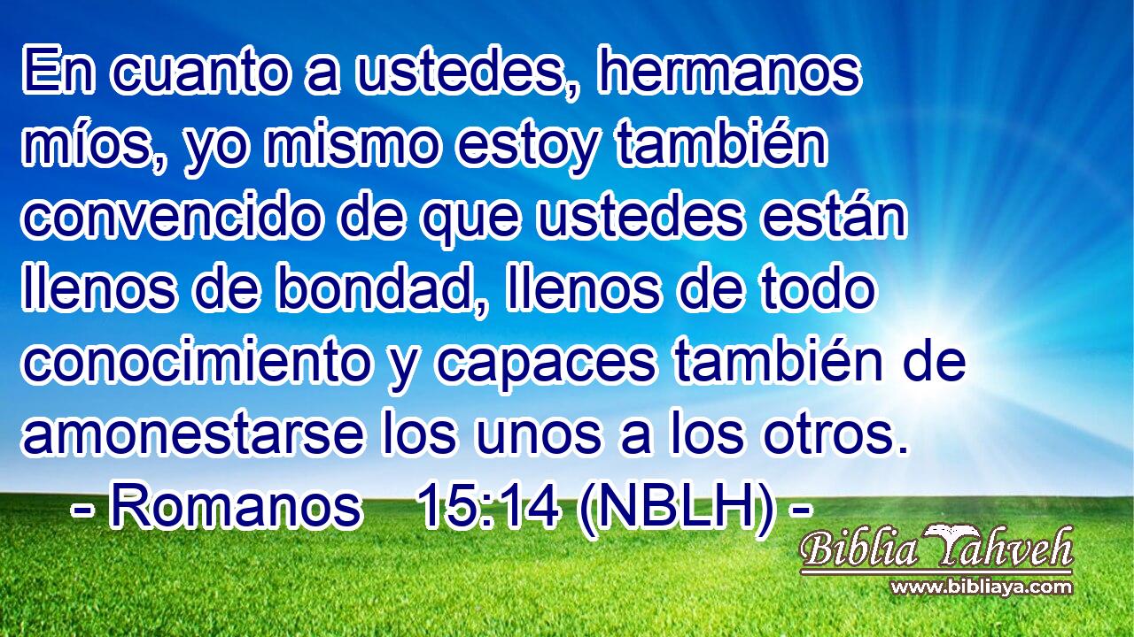  En cuanto a ustedes, hermanos míos, yo mismo estoy también convencido de que ustedes están llenos de bondad, llenos de todo conocimiento y capaces también de amonestarse los unos a los otros. 