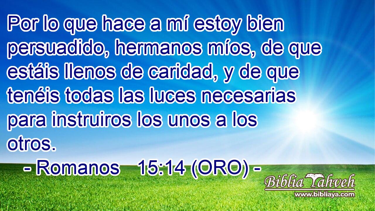  Por lo que hace a mí estoy bien persuadido, hermanos míos, de que estáis llenos de caridad, y de que tenéis todas las luces necesarias para instruiros los unos a los otros. 