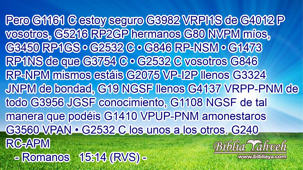 Pero G1161 C estoy seguro G3982 VRPI1S de G4012 P vosotros, G5216 RP2GP hermanos G80 NVPM míos, G3450 RP1GS • G2532 C • G846 RP-NSM • G1473 RP1NS de que G3754 C • G2532 C vosotros G846 RP-NPM mismos estáis G2075 VP-I2P llenos G3324 JNPM de bondad, G19 NGSF llenos G4137 VRPP-PNM de todo G3956 JGSF conocimiento, G1108 NGSF de tal manera que podéis G1410 VPUP-PNM amonestaros G3560 VPAN • G2532 C los unos a los otros. G240 RC-APM 