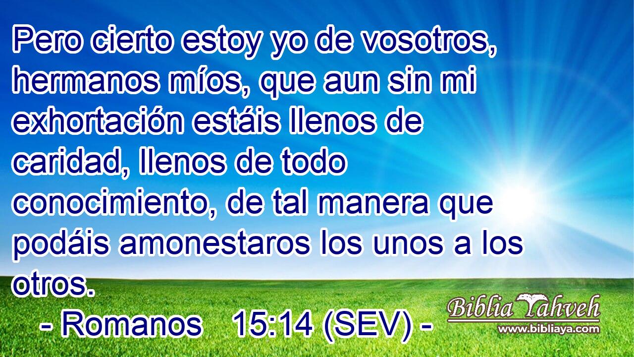 Pero cierto estoy yo de vosotros, hermanos míos, que aun sin mi exhortación estáis llenos de caridad, llenos de todo conocimiento, de tal manera que podáis amonestaros los unos a los otros.