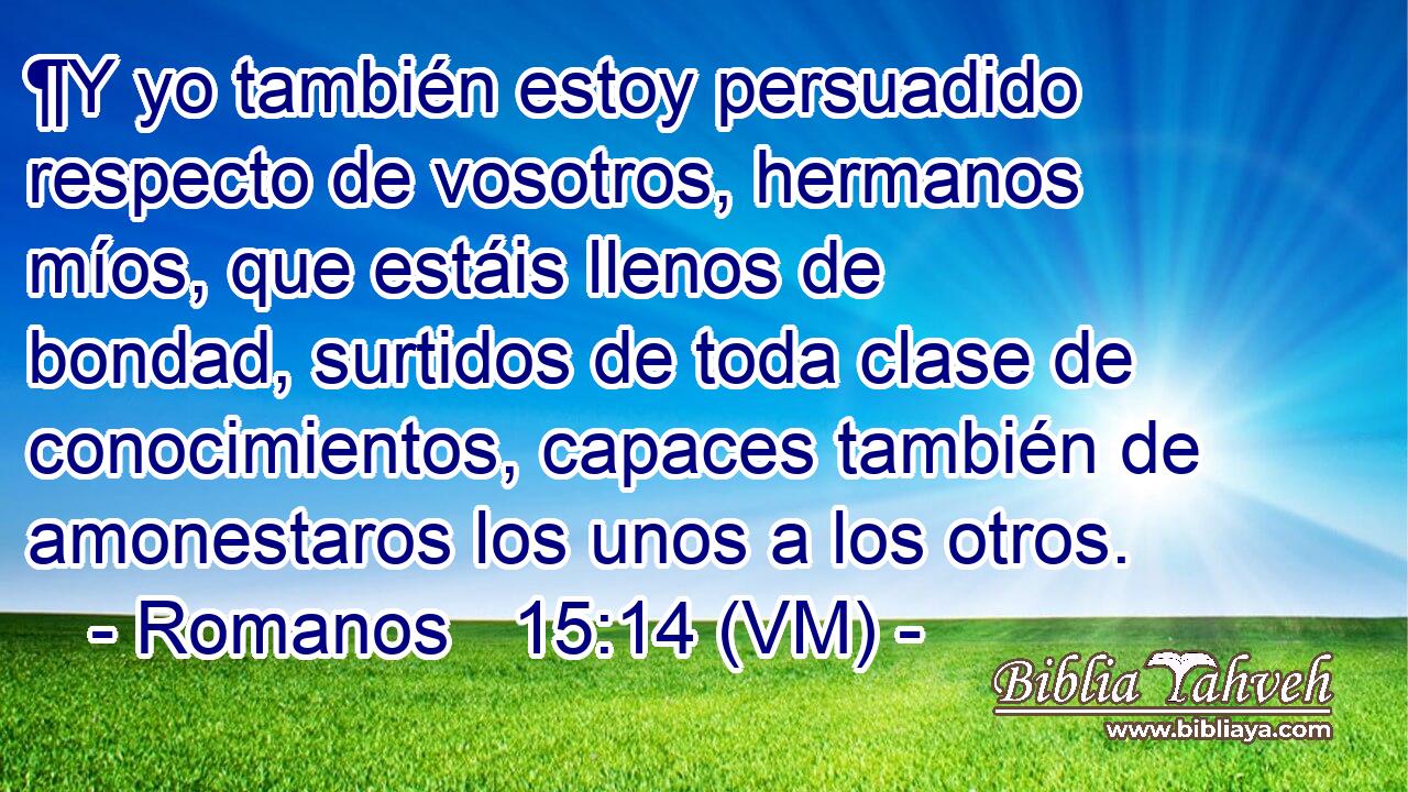  ¶Y yo también estoy persuadido respecto de vosotros, hermanos míos, que estáis llenos de bondad, surtidos de toda clase de conocimientos, capaces también de amonestaros los unos a los otros. 