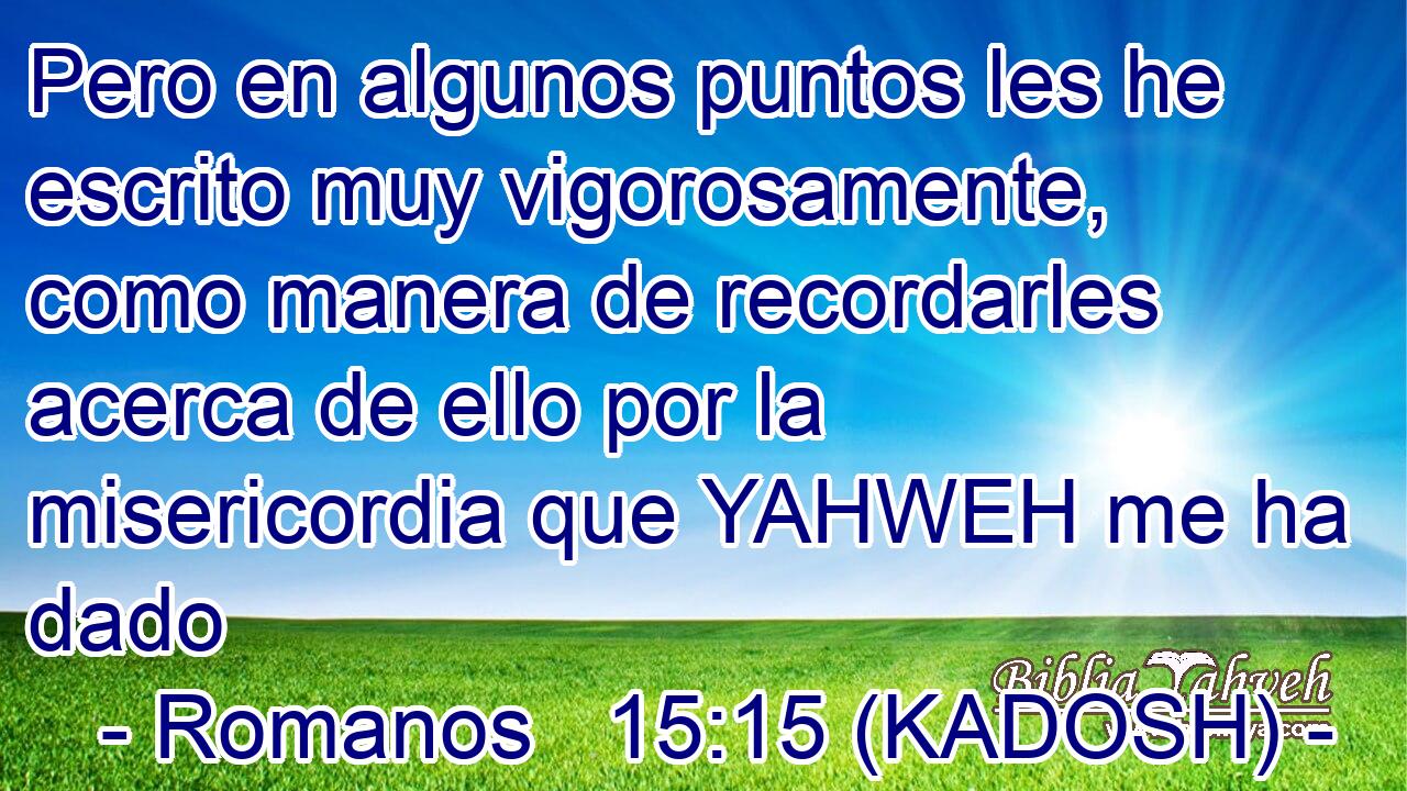  Pero en algunos puntos les he escrito muy vigorosamente, como manera de recordarles acerca de ello por la misericordia que YAHWEH me ha dado 