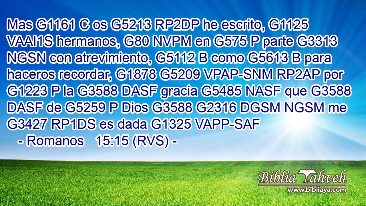 Mas G1161 C os G5213 RP2DP he escrito, G1125 VAAI1S hermanos, G80 NVPM en G575 P parte G3313 NGSN con atrevimiento, G5112 B como G5613 B para haceros recordar, G1878 G5209 VPAP-SNM RP2AP por G1223 P la G3588 DASF gracia G5485 NASF que G3588 DASF de G5259 P Dios G3588 G2316 DGSM NGSM me G3427 RP1DS es dada G1325 VAPP-SAF 