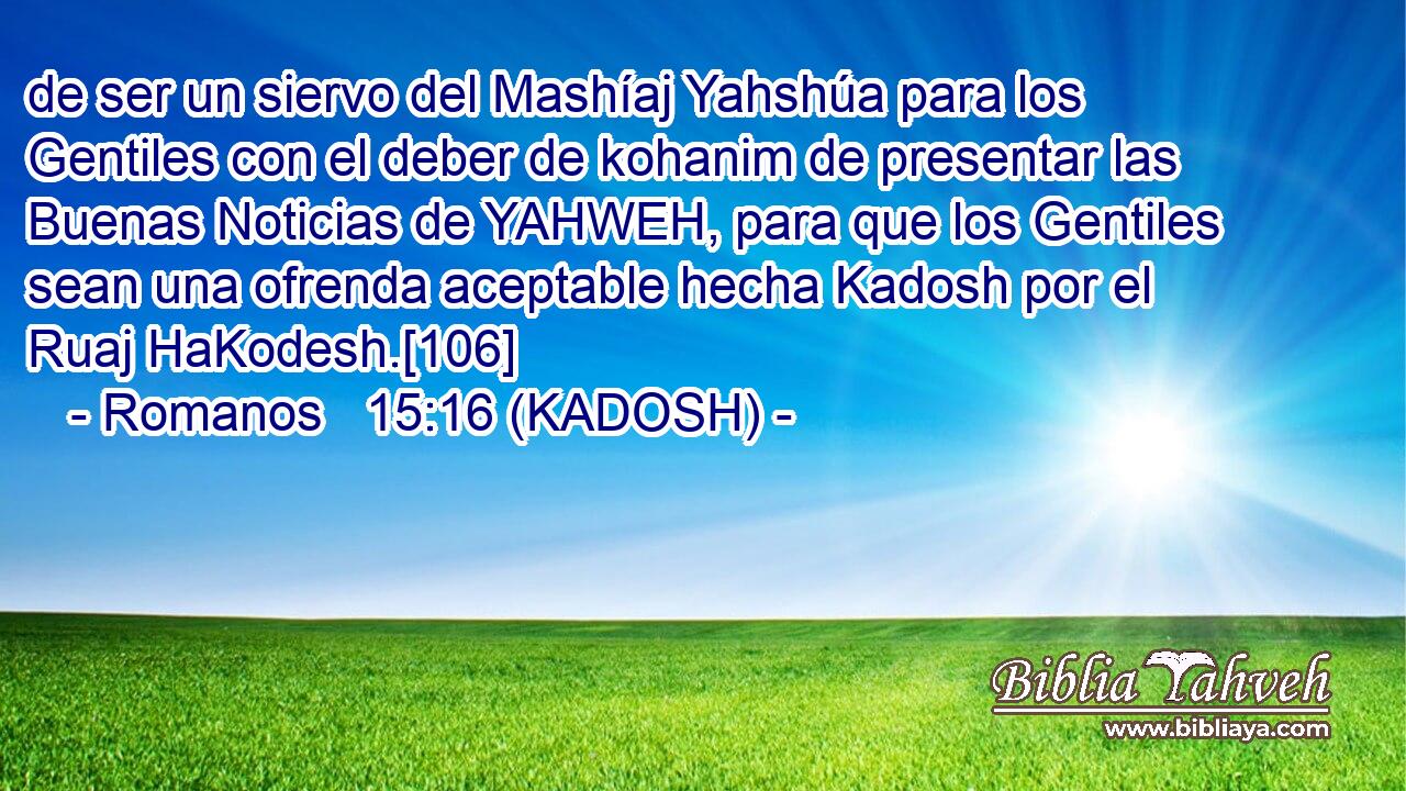  de ser un siervo del Mashíaj Yahshúa para los Gentiles con el deber de kohanim de presentar las Buenas Noticias de YAHWEH, para que los Gentiles sean una ofrenda aceptable hecha Kadosh por el Ruaj HaKodesh.[106] 