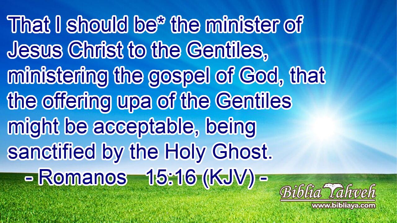 That I should be* the minister of Jesus Christ to the Gentiles, ministering the gospel of God, that the offering upa of the Gentiles might be acceptable, being sanctified by the Holy Ghost.