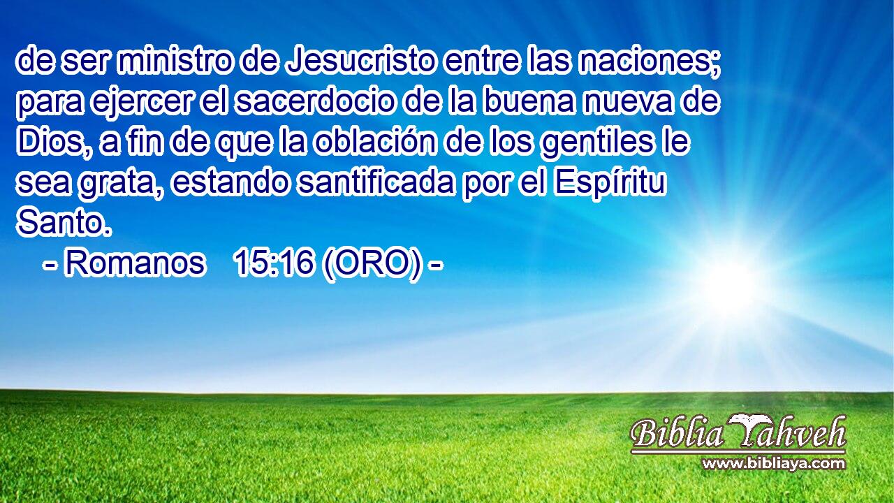  de ser ministro de Jesucristo entre las naciones; para ejercer el sacerdocio de la buena nueva de Dios, a fin de que la oblación de los gentiles le sea grata, estando santificada por el Espíritu Santo. 