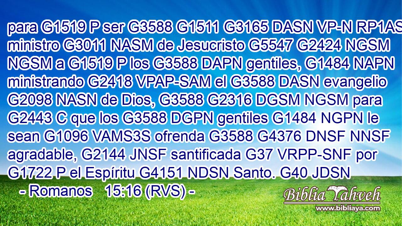para G1519 P ser G3588 G1511 G3165 DASN VP-N RP1AS ministro G3011 NASM de Jesucristo G5547 G2424 NGSM NGSM a G1519 P los G3588 DAPN gentiles, G1484 NAPN ministrando G2418 VPAP-SAM el G3588 DASN evangelio G2098 NASN de Dios, G3588 G2316 DGSM NGSM para G2443 C que los G3588 DGPN gentiles G1484 NGPN le sean G1096 VAMS3S ofrenda G3588 G4376 DNSF NNSF agradable, G2144 JNSF santificada G37 VRPP-SNF por G1722 P el Espíritu G4151 NDSN Santo. G40 JDSN 