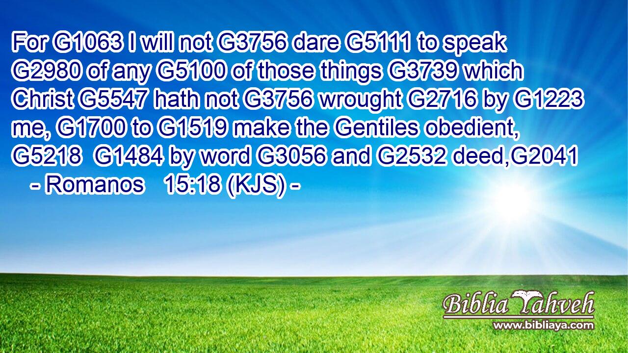 For G1063 I will not G3756 dare G5111 to speak G2980 of any G5100 of those things G3739 which Christ G5547 hath not G3756 wrought G2716 by G1223 me, G1700 to G1519 make the Gentiles obedient, G5218  G1484 by word G3056 and G2532 deed,G2041