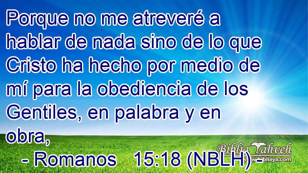  Porque no me atreveré a hablar de nada sino de lo que Cristo ha hecho por medio de mí para la obediencia de los Gentiles, en palabra y en obra, 