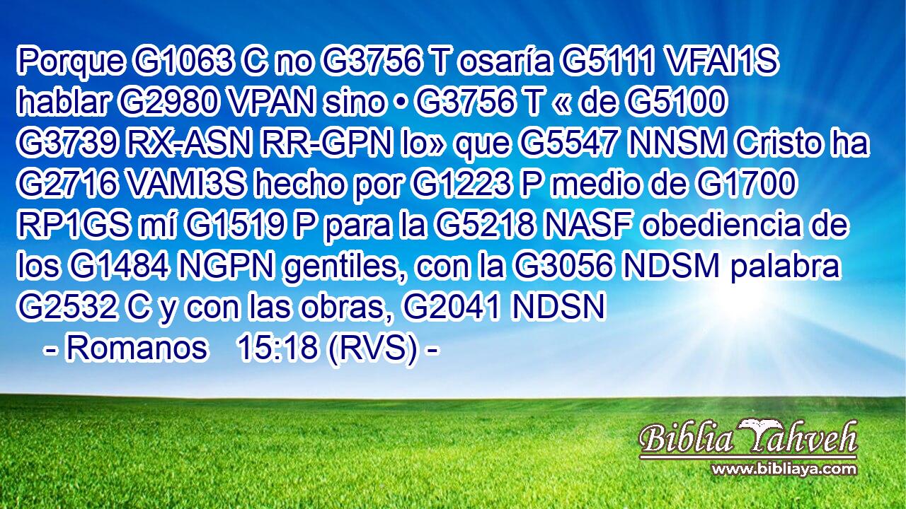 Porque G1063 C no G3756 T osaría G5111 VFAI1S hablar G2980 VPAN sino • G3756 T « de G5100 G3739 RX-ASN RR-GPN lo» que G5547 NNSM Cristo ha G2716 VAMI3S hecho por G1223 P medio de G1700 RP1GS mí G1519 P para la G5218 NASF obediencia de los G1484 NGPN gentiles, con la G3056 NDSM palabra G2532 C y con las obras, G2041 NDSN 
