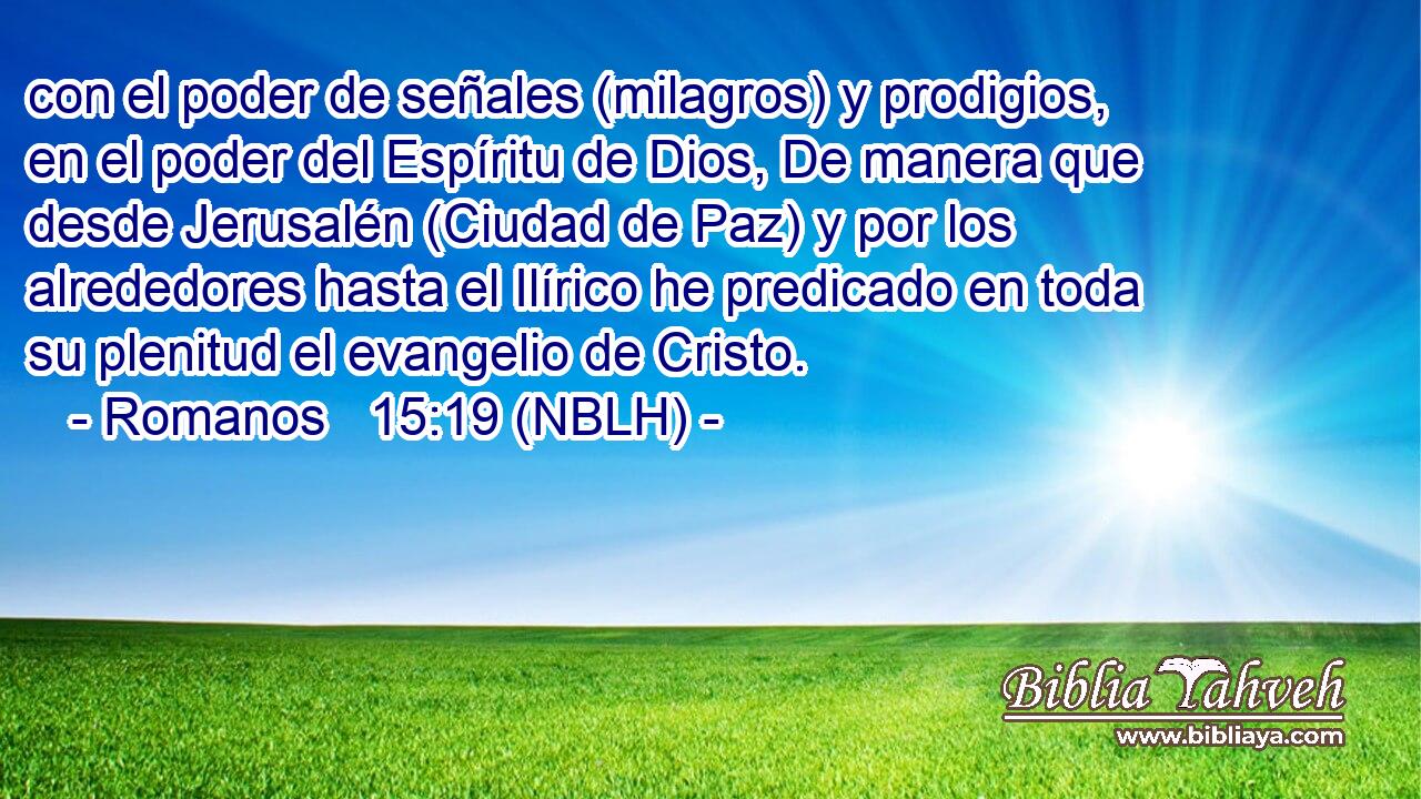  con el poder de señales (milagros) y prodigios, en el poder del Espíritu de Dios, De manera que desde Jerusalén (Ciudad de Paz) y por los alrededores hasta el Ilírico he predicado en toda su plenitud el evangelio de Cristo. 