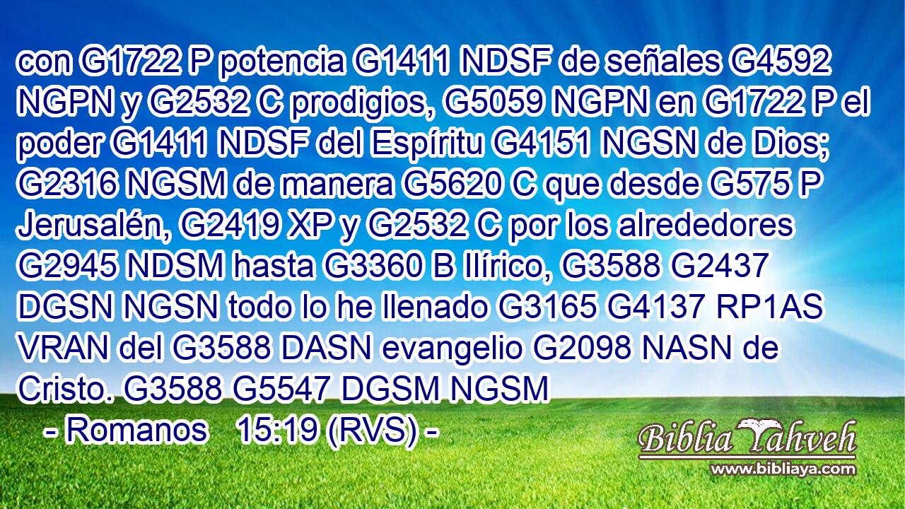 con G1722 P potencia G1411 NDSF de señales G4592 NGPN y G2532 C prodigios, G5059 NGPN en G1722 P el poder G1411 NDSF del Espíritu G4151 NGSN de Dios; G2316 NGSM de manera G5620 C que desde G575 P Jerusalén, G2419 XP y G2532 C por los alrededores G2945 NDSM hasta G3360 B Ilírico, G3588 G2437 DGSN NGSN todo lo he llenado G3165 G4137 RP1AS VRAN del G3588 DASN evangelio G2098 NASN de Cristo. G3588 G5547 DGSM NGSM 