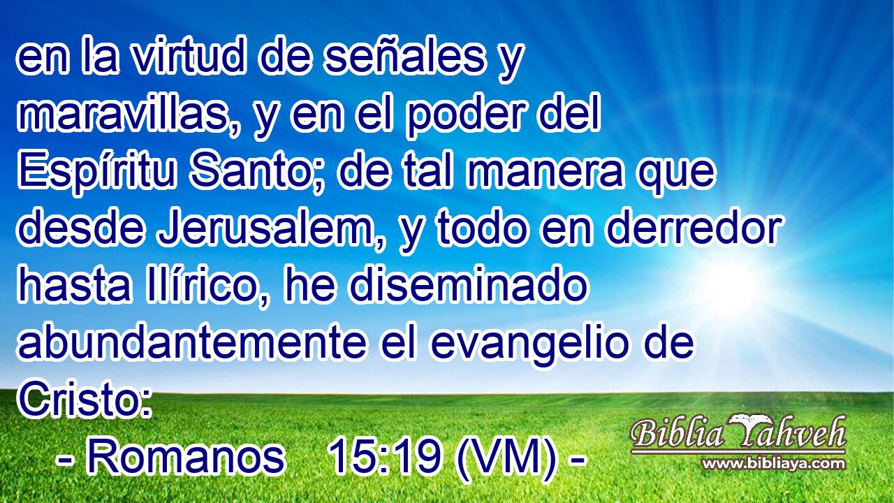  en la virtud de señales y maravillas, y en el poder del Espíritu Santo; de tal manera que desde Jerusalem, y todo en derredor hasta Ilírico, he diseminado abundantemente el evangelio de Cristo: 