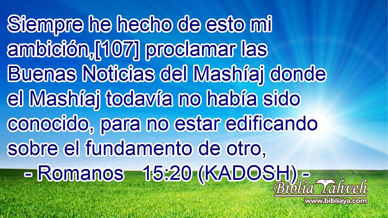  Siempre he hecho de esto mi ambición,[107] proclamar las Buenas Noticias del Mashíaj donde el Mashíaj todavía no había sido conocido, para no estar edificando sobre el fundamento de otro, 