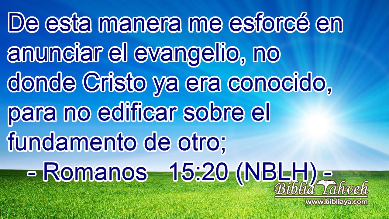  De esta manera me esforcé en anunciar el evangelio, no donde Cristo ya era conocido, para no edificar sobre el fundamento de otro; 