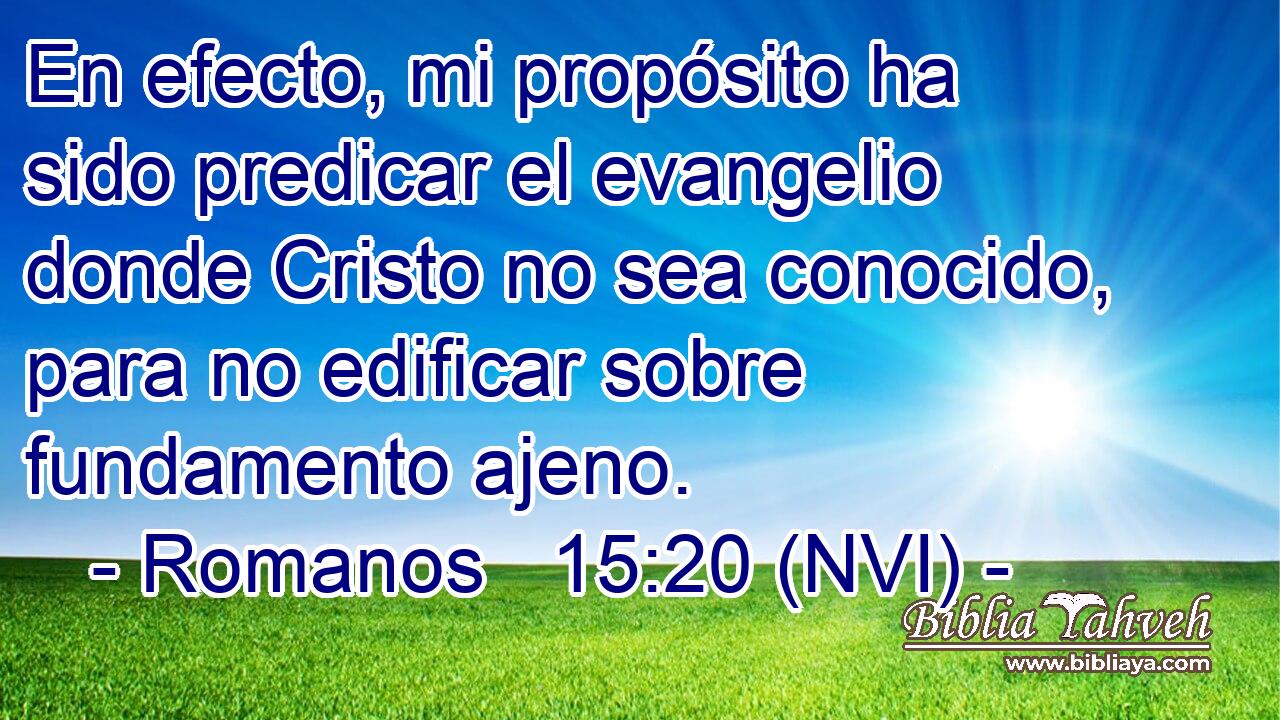  En efecto, mi propósito ha sido predicar el evangelio donde Cristo no sea conocido, para no edificar sobre fundamento ajeno. 