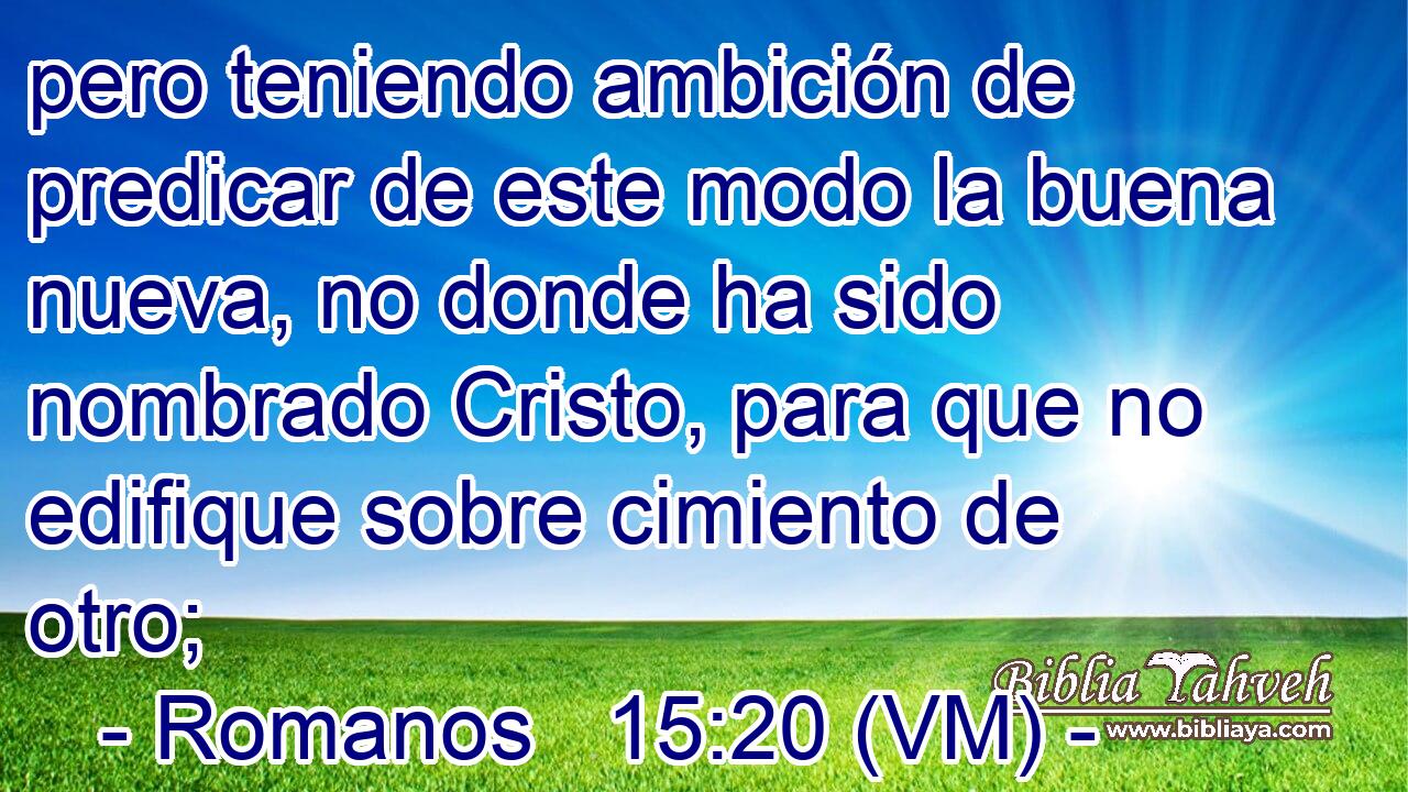  pero teniendo ambición de predicar de este modo la buena nueva, no donde ha sido nombrado Cristo, para que no edifique sobre cimiento de otro; 