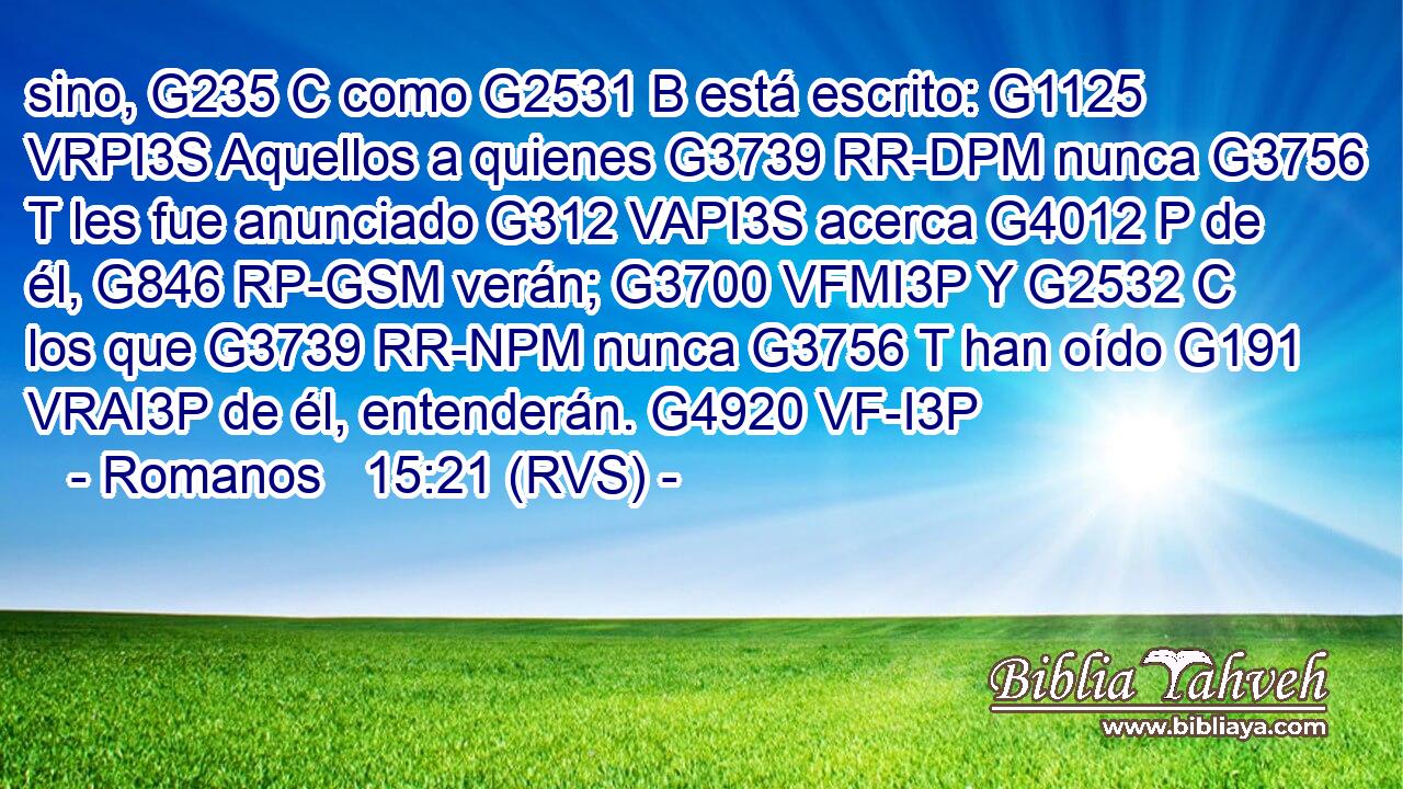 sino, G235 C como G2531 B está escrito: G1125 VRPI3S Aquellos a quienes G3739 RR-DPM nunca G3756 T les fue anunciado G312 VAPI3S acerca G4012 P de él, G846 RP-GSM verán; G3700 VFMI3P Y G2532 C los que G3739 RR-NPM nunca G3756 T han oído G191 VRAI3P de él, entenderán. G4920 VF-I3P 