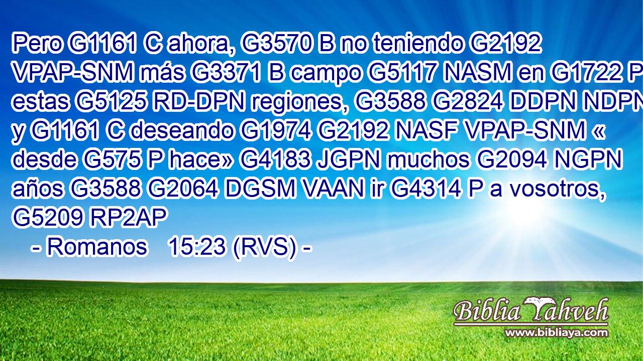 Pero G1161 C ahora, G3570 B no teniendo G2192 VPAP-SNM más G3371 B campo G5117 NASM en G1722 P estas G5125 RD-DPN regiones, G3588 G2824 DDPN NDPN y G1161 C deseando G1974 G2192 NASF VPAP-SNM « desde G575 P hace» G4183 JGPN muchos G2094 NGPN años G3588 G2064 DGSM VAAN ir G4314 P a vosotros, G5209 RP2AP 