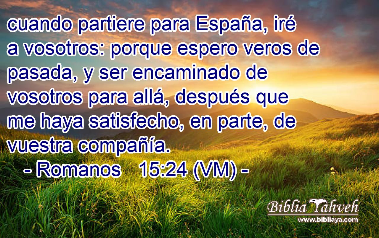  cuando partiere para España, iré a vosotros: porque espero veros de pasada, y ser encaminado de vosotros para allá, después que me haya satisfecho, en parte, de vuestra compañía. 